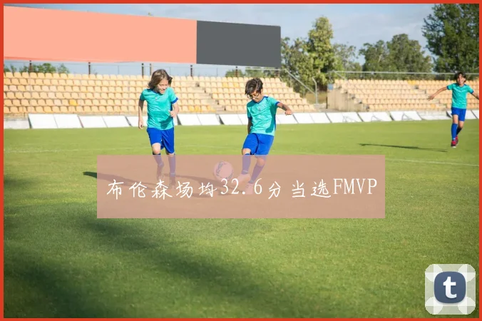 布伦森场均32.6分当选FMVP